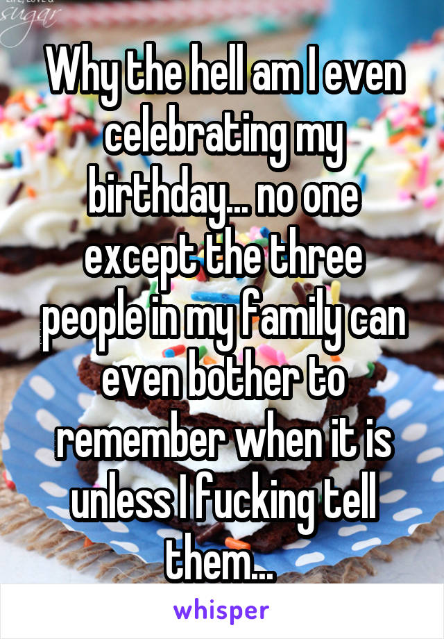 Why the hell am I even celebrating my birthday... no one except the three people in my family can even bother to remember when it is unless I fucking tell them... 