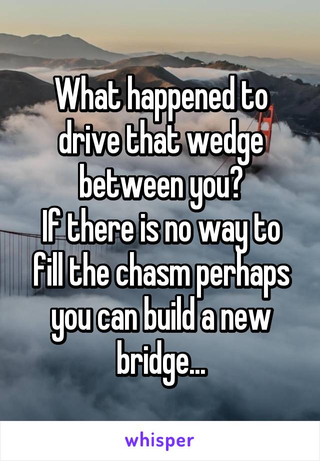 What happened to drive that wedge between you?
If there is no way to fill the chasm perhaps you can build a new bridge...