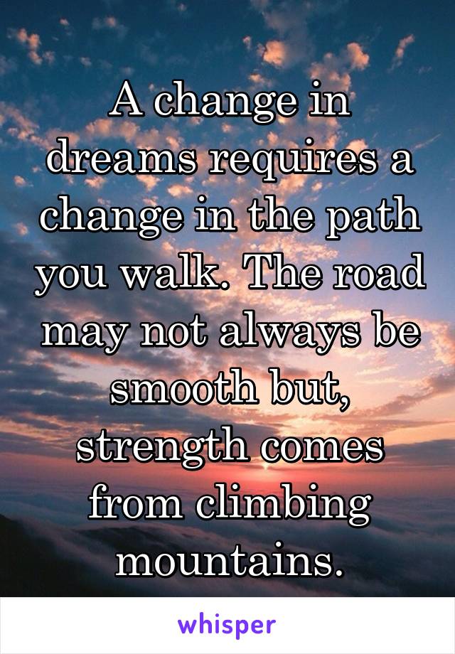 A change in dreams requires a change in the path you walk. The road may not always be smooth but, strength comes from climbing mountains.