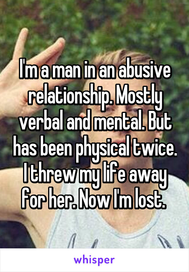 I'm a man in an abusive relationship. Mostly verbal and mental. But has been physical twice. I threw my life away for her. Now I'm lost. 