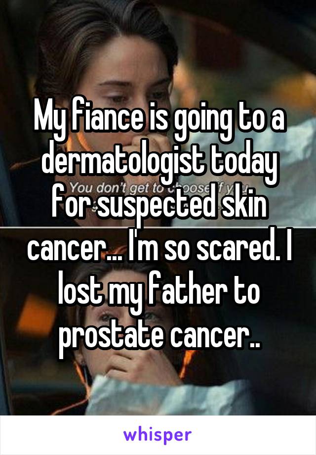 My fiance is going to a dermatologist today for suspected skin cancer... I'm so scared. I lost my father to prostate cancer..