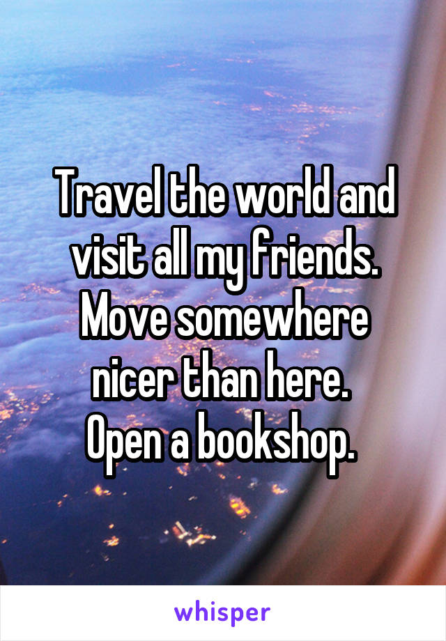 Travel the world and visit all my friends.
Move somewhere nicer than here. 
Open a bookshop. 