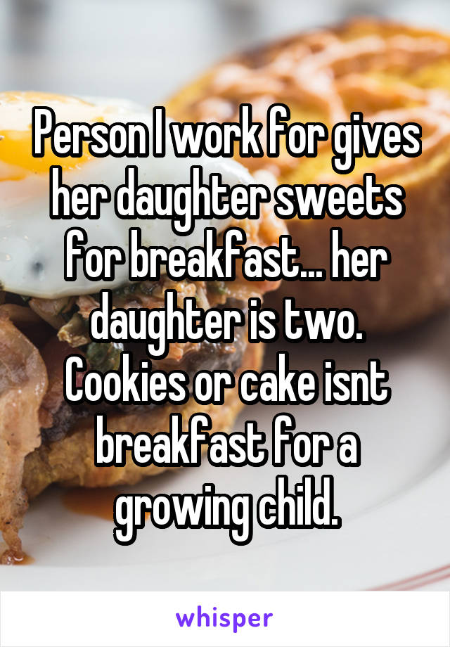 Person I work for gives her daughter sweets for breakfast... her daughter is two. Cookies or cake isnt breakfast for a growing child.