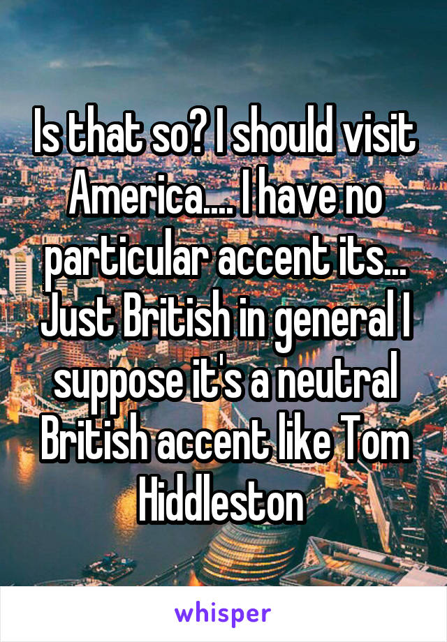 Is that so? I should visit America.... I have no particular accent its... Just British in general I suppose it's a neutral British accent like Tom Hiddleston 