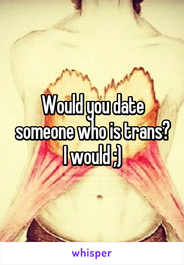 Would you date someone who is trans? I would ;)