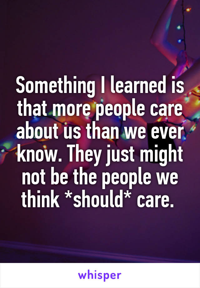 Something I learned is that more people care about us than we ever know. They just might not be the people we think *should* care. 
