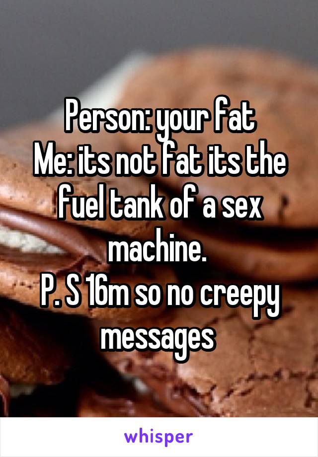 Person: your fat
Me: its not fat its the fuel tank of a sex machine. 
P. S 16m so no creepy messages 