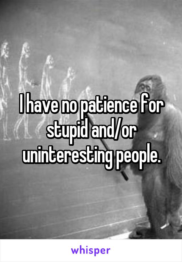 I have no patience for stupid and/or uninteresting people.