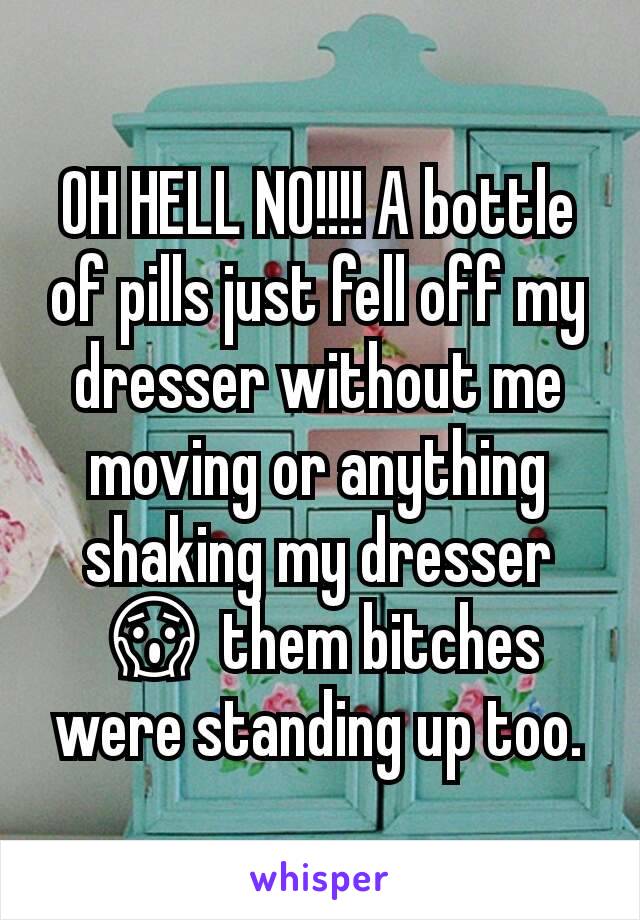 OH HELL NO!!!! A bottle of pills just fell off my dresser without me moving or anything shaking my dresser 😱 them bitches were standing up too.