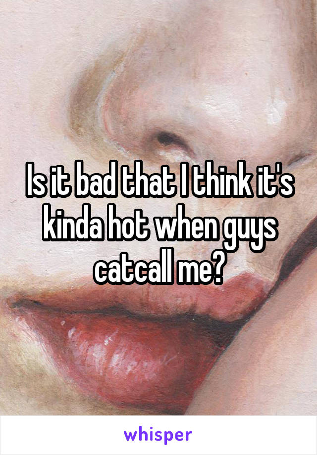 Is it bad that I think it's kinda hot when guys catcall me?