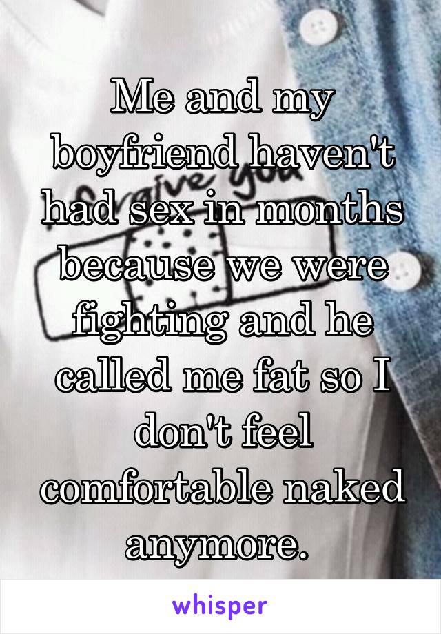 Me and my boyfriend haven't had sex in months because we were fighting and he called me fat so I don't feel comfortable naked anymore. 