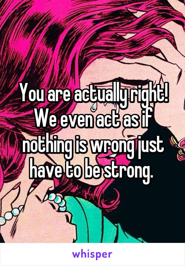 You are actually right! We even act as if nothing is wrong just have to be strong. 