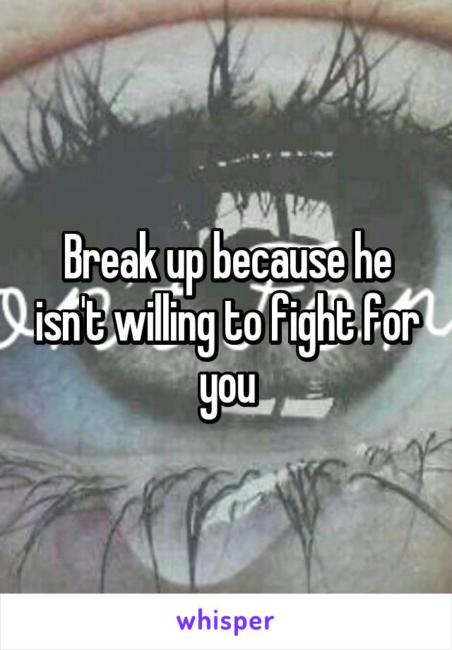 Break up because he isn't willing to fight for you