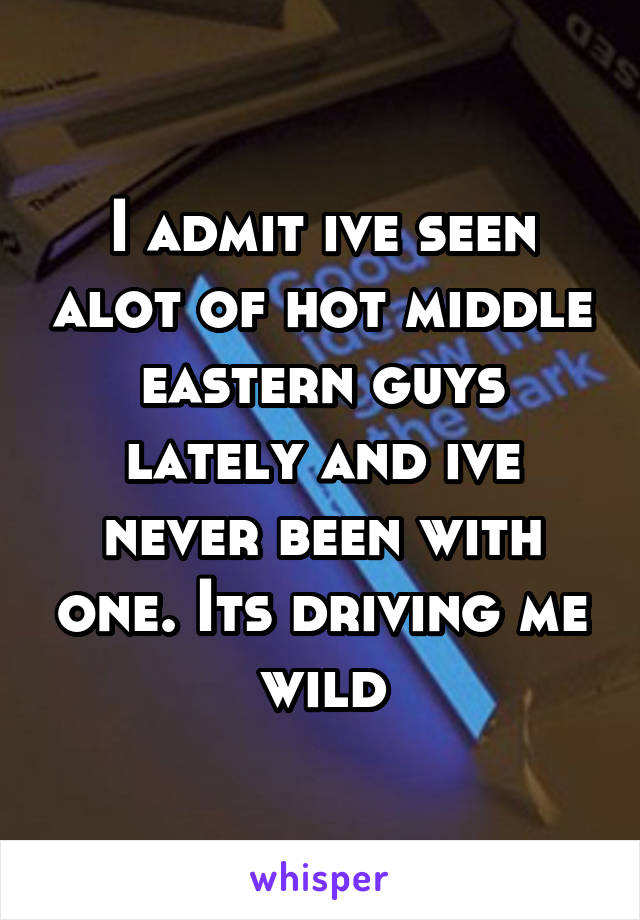 I admit ive seen alot of hot middle eastern guys lately and ive never been with one. Its driving me wild