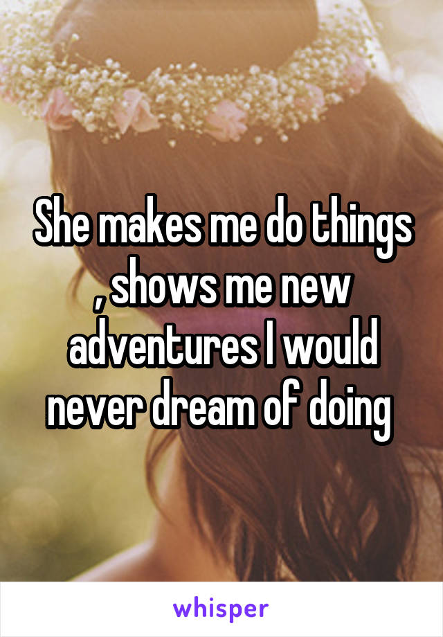 She makes me do things , shows me new adventures I would never dream of doing 