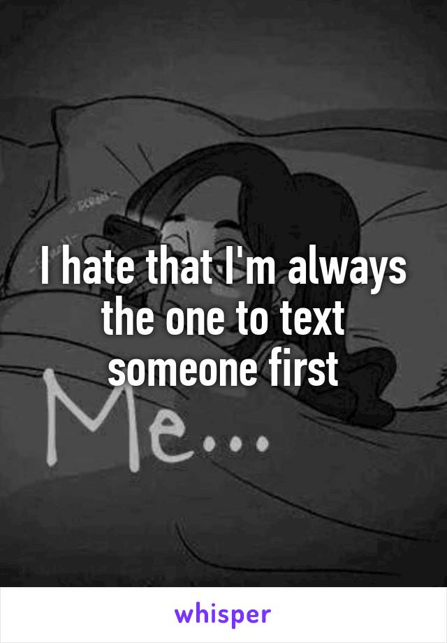 I hate that I'm always the one to text someone first