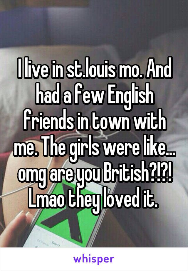 I live in st.louis mo. And had a few English friends in town with me. The girls were like... omg are you British?!?! Lmao they loved it. 