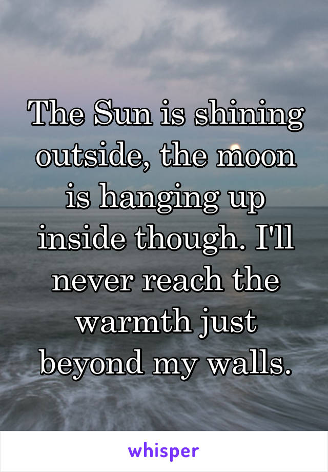The Sun is shining outside, the moon is hanging up inside though. I'll never reach the warmth just beyond my walls.