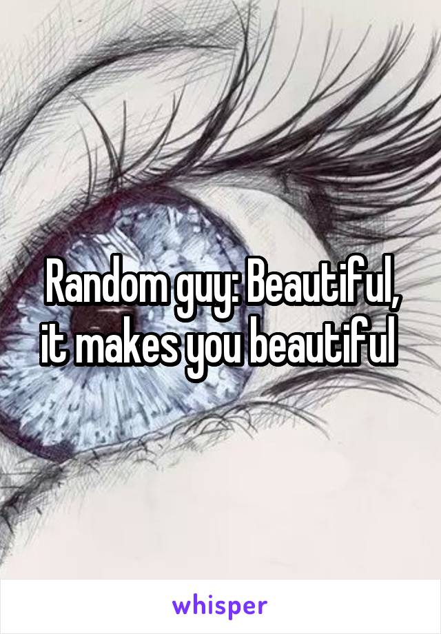 Random guy: Beautiful, it makes you beautiful 