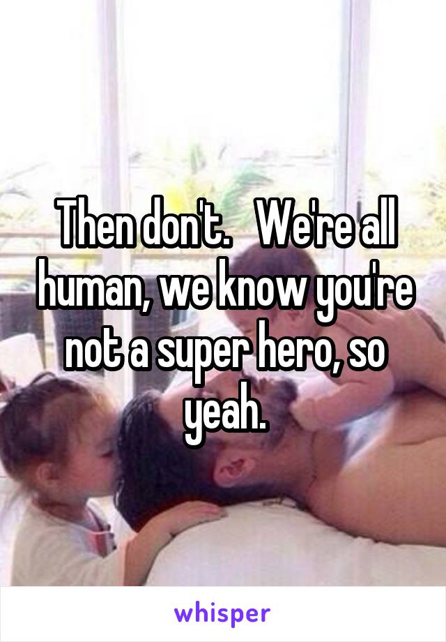 Then don't.   We're all human, we know you're not a super hero, so yeah.