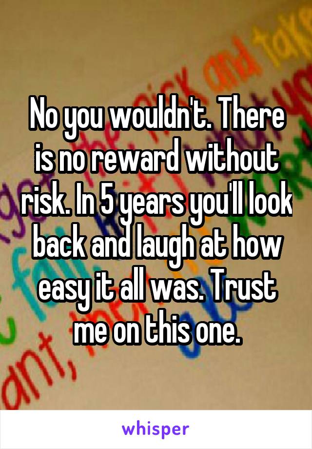 No you wouldn't. There is no reward without risk. In 5 years you'll look back and laugh at how easy it all was. Trust me on this one.