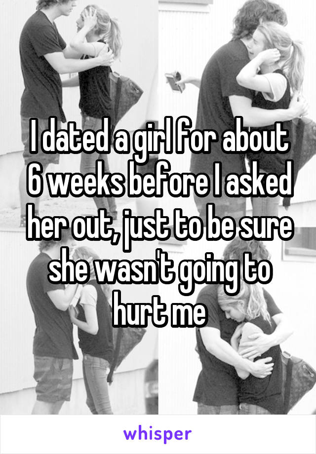I dated a girl for about 6 weeks before I asked her out, just to be sure she wasn't going to hurt me