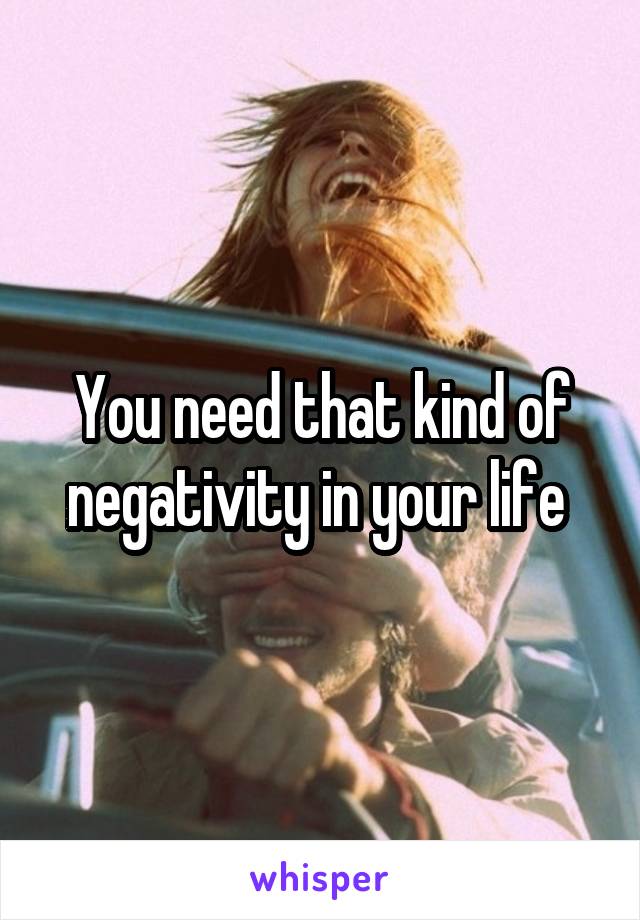 You need that kind of negativity in your life 