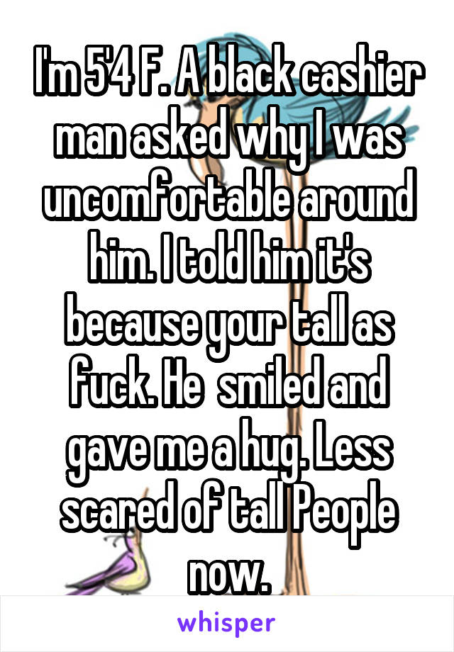 I'm 5'4 F. A black cashier man asked why I was uncomfortable around him. I told him it's because your tall as fuck. He  smiled and gave me a hug. Less scared of tall People now.