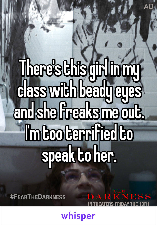 There's this girl in my class with beady eyes and she freaks me out. I'm too terrified to speak to her.