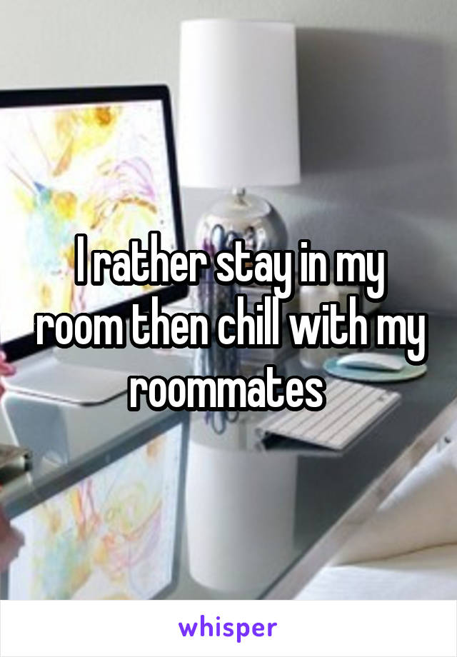 I rather stay in my room then chill with my roommates 