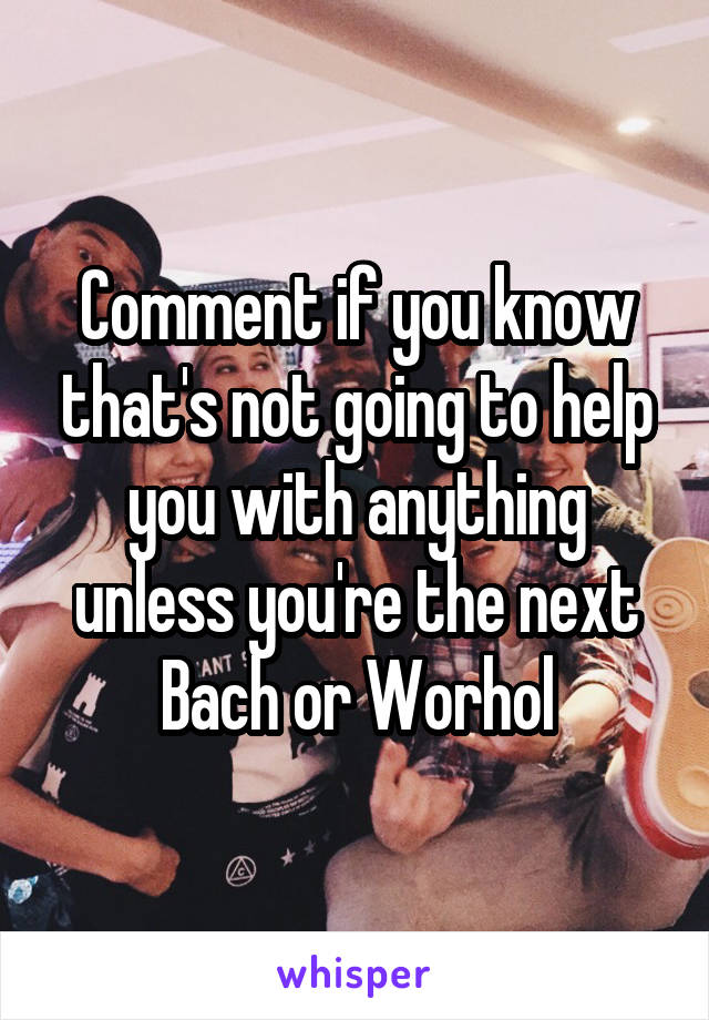 Comment if you know that's not going to help you with anything unless you're the next Bach or Worhol