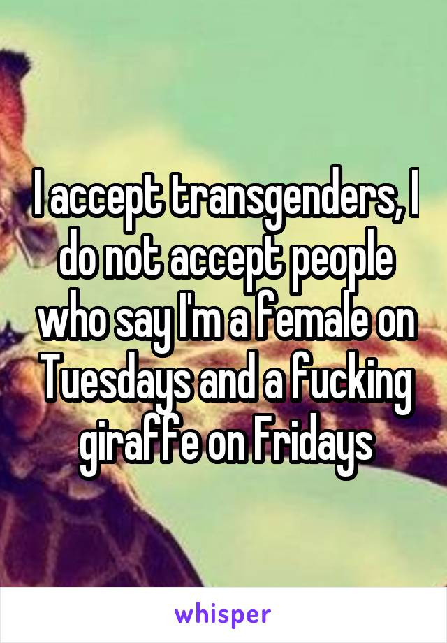 I accept transgenders, I do not accept people who say I'm a female on Tuesdays and a fucking giraffe on Fridays