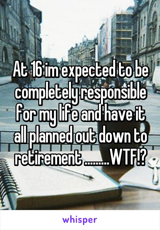 At 16 im expected to be completely responsible for my life and have it all planned out down to retirement .........WTF!?