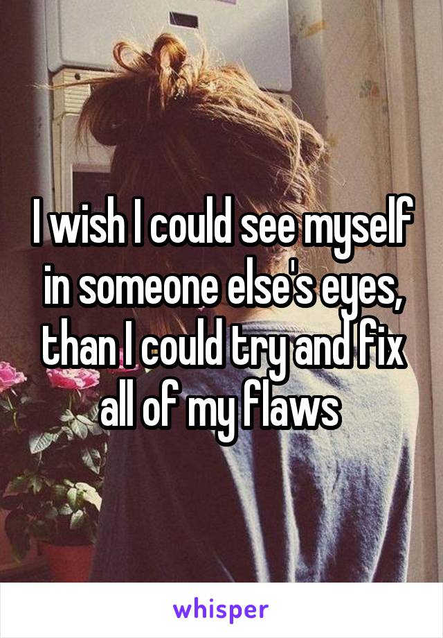 I wish I could see myself in someone else's eyes, than I could try and fix all of my flaws 