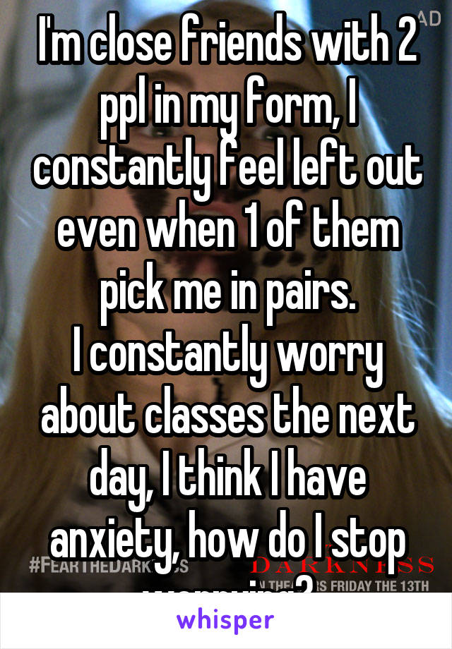 I'm close friends with 2 ppl in my form, I constantly feel left out even when 1 of them pick me in pairs.
I constantly worry about classes the next day, I think I have anxiety, how do I stop worrying?