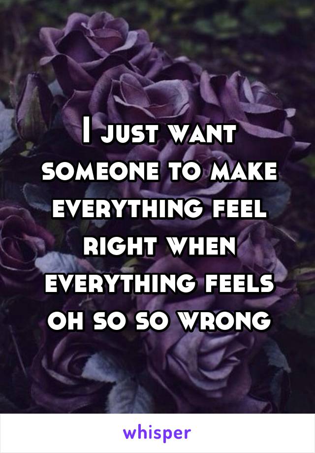 I just want someone to make everything feel right when everything feels oh so so wrong