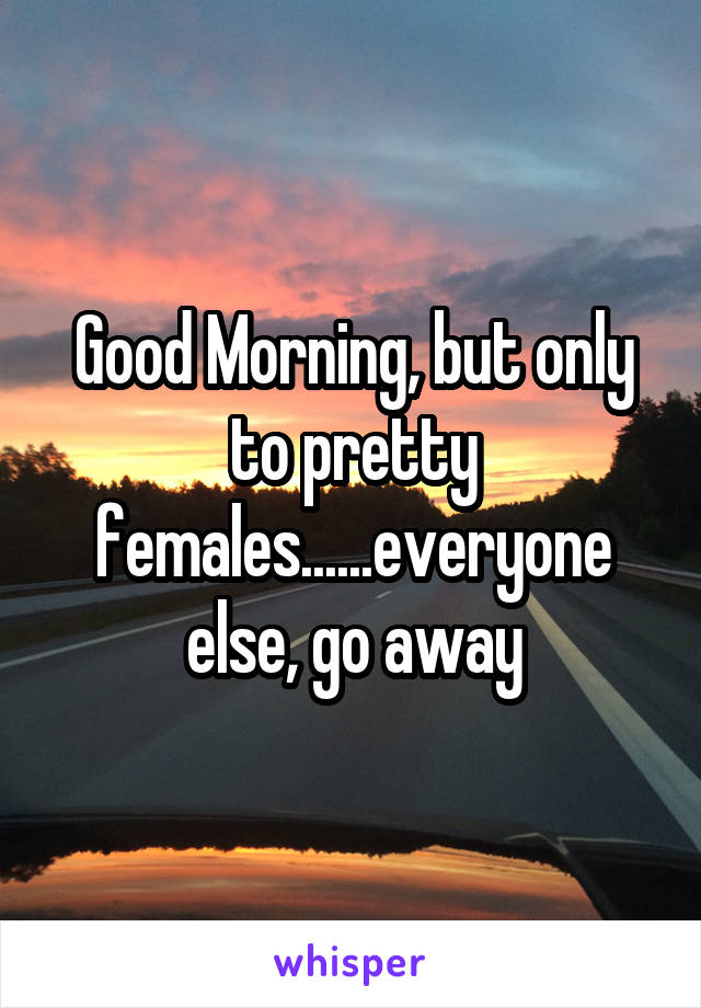 Good Morning, but only to pretty females......everyone else, go away