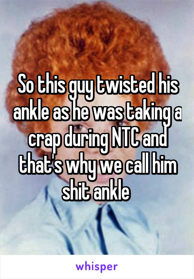 So this guy twisted his ankle as he was taking a crap during NTC and that's why we call him shit ankle 
