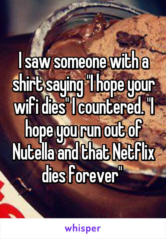 I saw someone with a shirt saying "I hope your wifi dies" I countered. "I hope you run out of Nutella and that Netflix dies forever" 