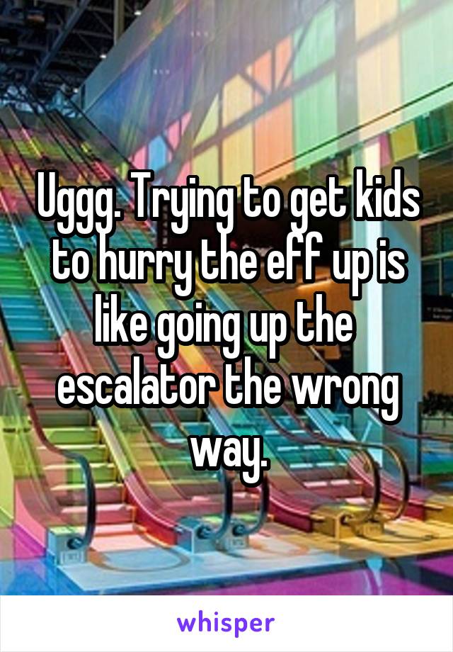 Uggg. Trying to get kids to hurry the eff up is like going up the  escalator the wrong way.