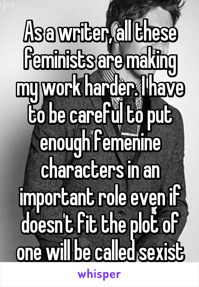 As a writer, all these feminists are making my work harder. I have to be careful to put enough femenine characters in an important role even if doesn't fit the plot of one will be called sexist