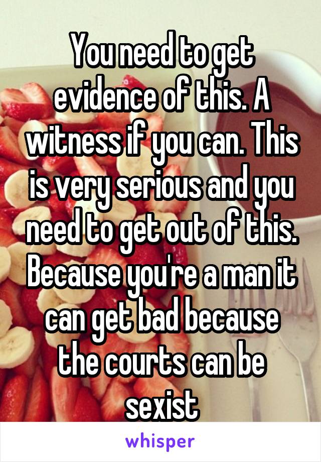 You need to get evidence of this. A witness if you can. This is very serious and you need to get out of this. Because you're a man it can get bad because the courts can be sexist