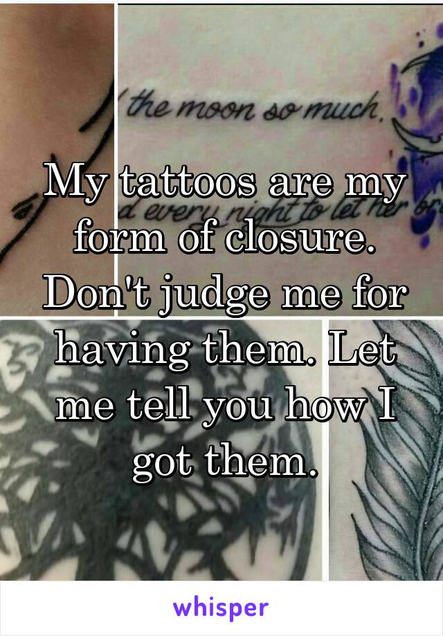 My tattoos are my form of closure. Don't judge me for having them. Let me tell you how I got them.