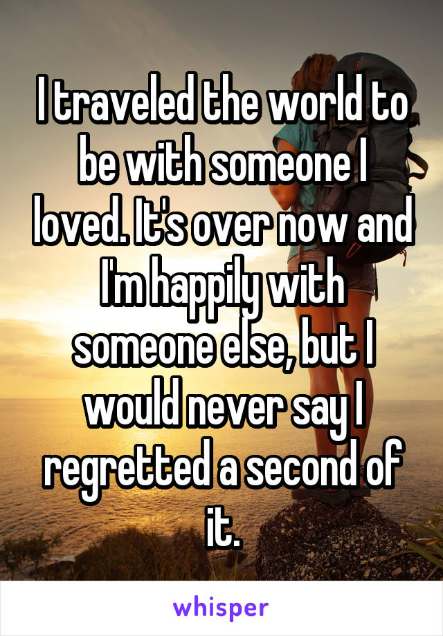 I traveled the world to be with someone I loved. It's over now and I'm happily with someone else, but I would never say I regretted a second of it.