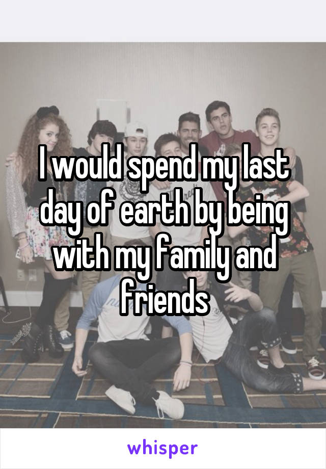 I would spend my last day of earth by being with my family and friends