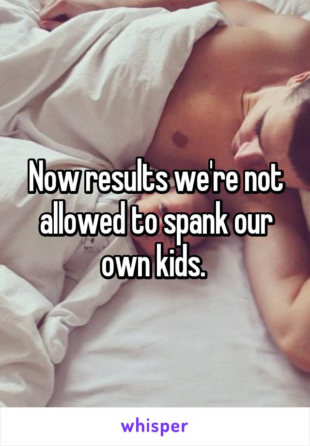 Now results we're not allowed to spank our own kids. 