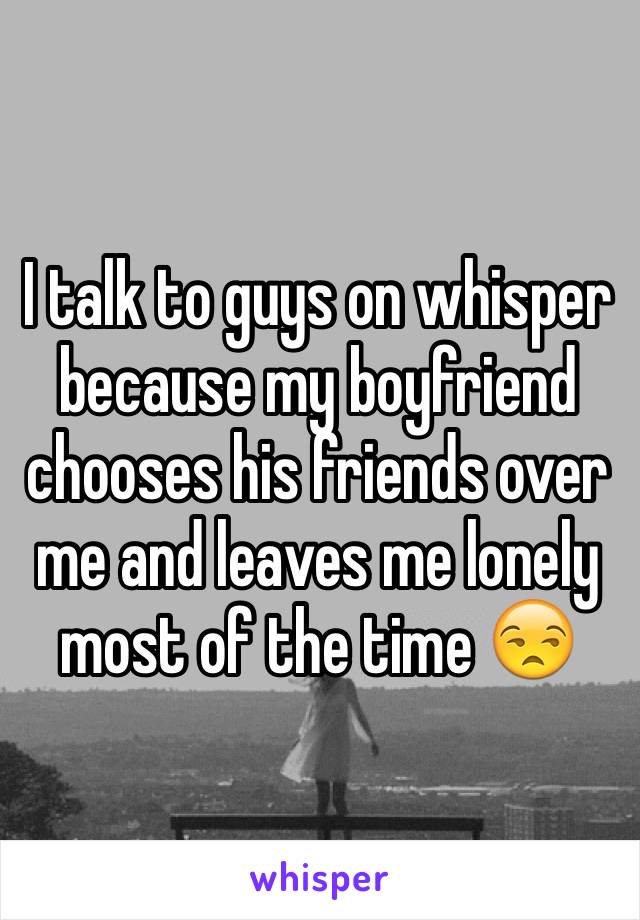 I talk to guys on whisper because my boyfriend chooses his friends over me and leaves me lonely most of the time 😒