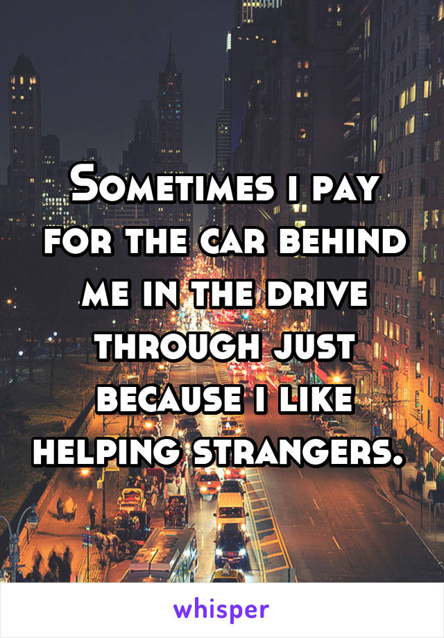 Sometimes i pay for the car behind me in the drive through just because i like helping strangers. 