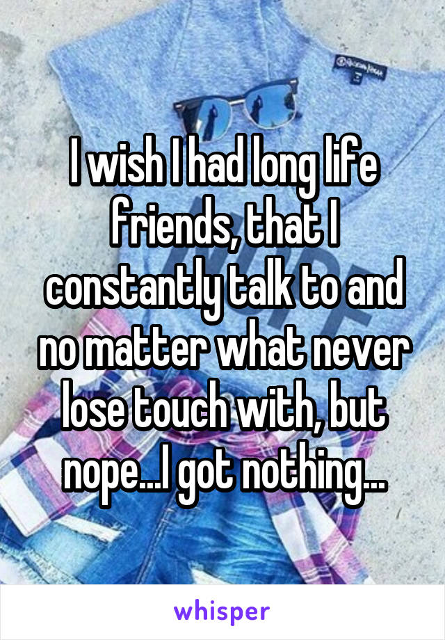 I wish I had long life friends, that I constantly talk to and no matter what never lose touch with, but nope...I got nothing...