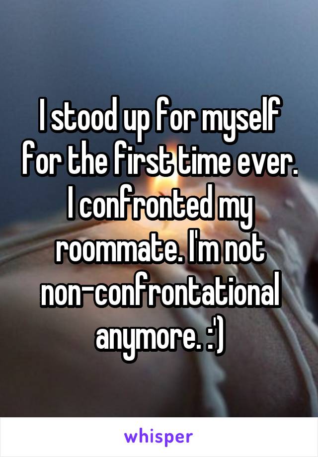 I stood up for myself for the first time ever. I confronted my roommate. I'm not non-confrontational anymore. :')